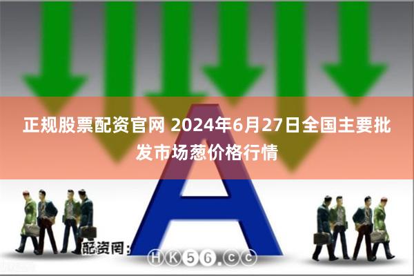 正规股票配资官网 2024年6月27日全国主要批发市场葱价格行情