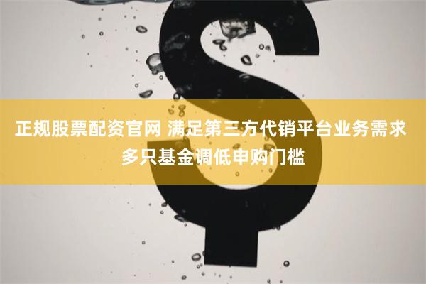 正规股票配资官网 满足第三方代销平台业务需求 多只基金调低申购门槛