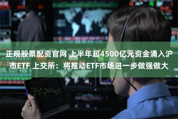 正规股票配资官网 上半年超4500亿元资金涌入沪市ETF 上交所：将推动ETF市场进一步做强做大